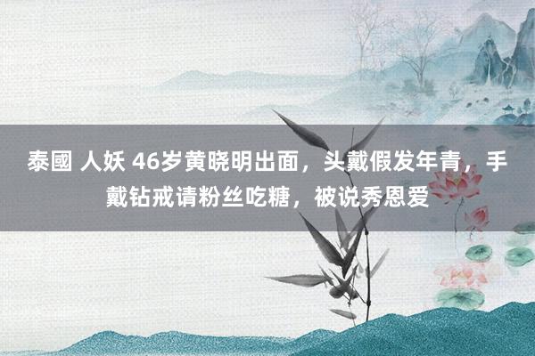 泰國 人妖 46岁黄晓明出面，头戴假发年青，手戴钻戒请粉丝吃糖，被说秀恩爱