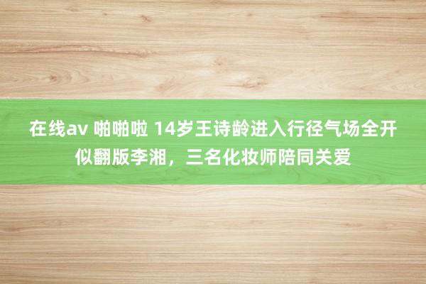 在线av 啪啪啦 14岁王诗龄进入行径气场全开似翻版李湘，三名化妆师陪同关爱