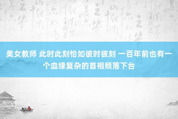 美女教师 此时此刻恰如彼时彼刻 一百年前也有一个血缘复杂的首相颓落下台