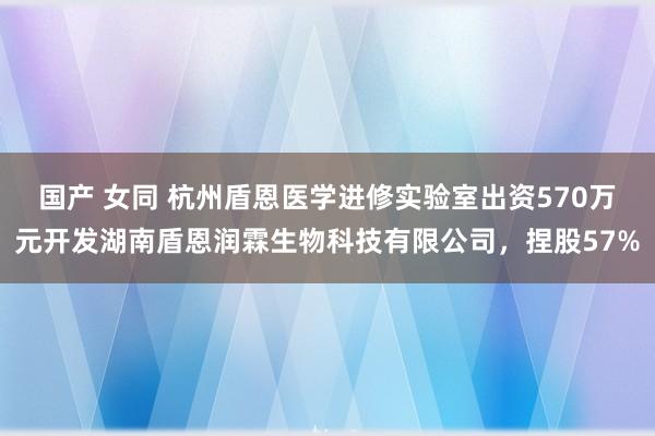 国产 女同 杭州盾恩医学进修实验室出资570万元开发湖南盾恩润霖生物科技有限公司，捏股57%