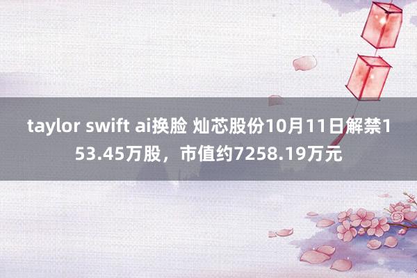 taylor swift ai换脸 灿芯股份10月11日解禁153.45万股，市值约7258.19万元