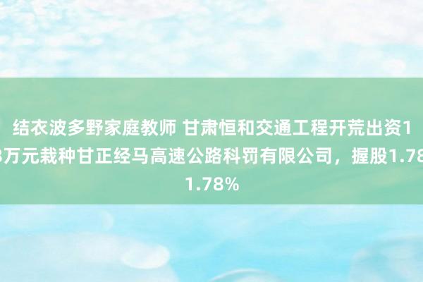 结衣波多野家庭教师 甘肃恒和交通工程开荒出资178万元栽种甘正经马高速公路科罚有限公司，握股1.78%