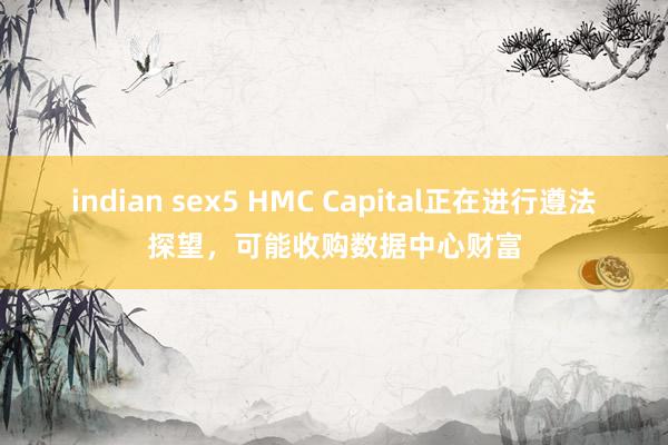 indian sex5 HMC Capital正在进行遵法探望，可能收购数据中心财富