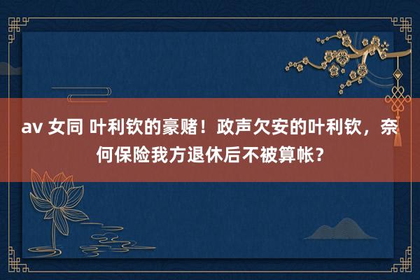 av 女同 叶利钦的豪赌！政声欠安的叶利钦，奈何保险我方退休后不被算帐？