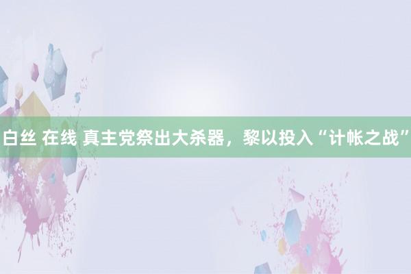 白丝 在线 真主党祭出大杀器，黎以投入“计帐之战”