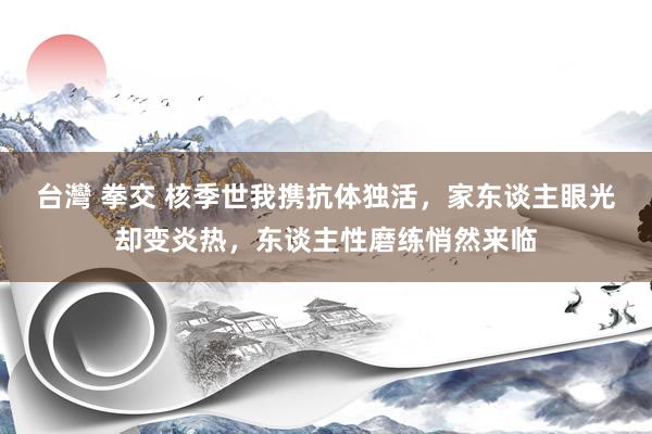 台灣 拳交 核季世我携抗体独活，家东谈主眼光却变炎热，东谈主性磨练悄然来临