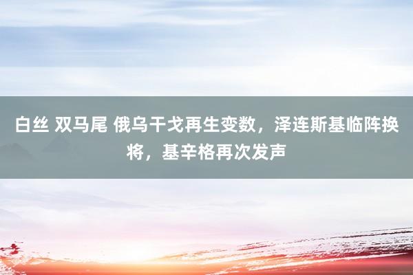 白丝 双马尾 俄乌干戈再生变数，泽连斯基临阵换将，基辛格再次发声