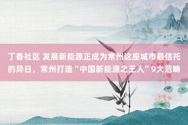 丁香社区 发展新能源正成为常州这座城市最信托的异日，常州打造“中国新能源之王人”9大范畴