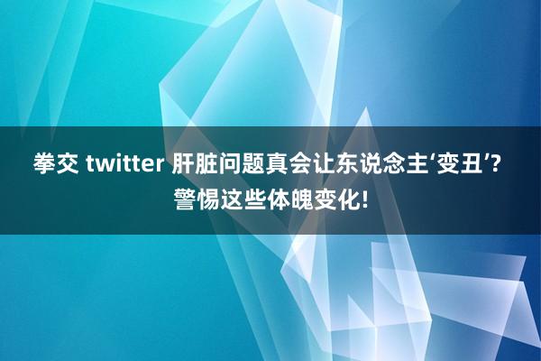 拳交 twitter 肝脏问题真会让东说念主‘变丑’? 警惕这些体魄变化!