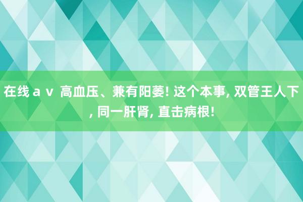 在线ａｖ 高血压、兼有阳萎! 这个本事， 双管王人下， 同一肝肾， 直击病根!