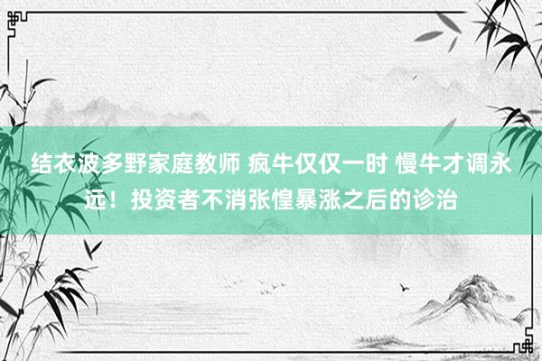 结衣波多野家庭教师 疯牛仅仅一时 慢牛才调永远！投资者不消张惶暴涨之后的诊治