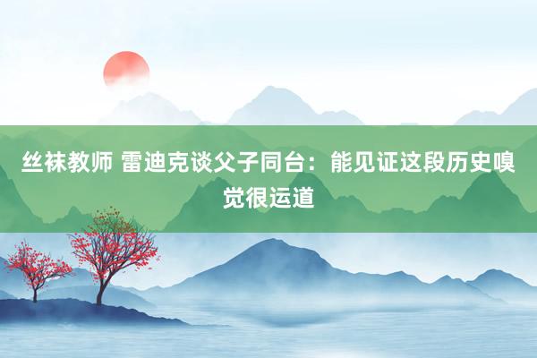 丝袜教师 雷迪克谈父子同台：能见证这段历史嗅觉很运道