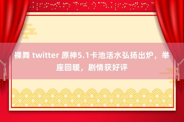 裸舞 twitter 原神5.1卡池活水弘扬出炉，举座回暖，剧情获好评