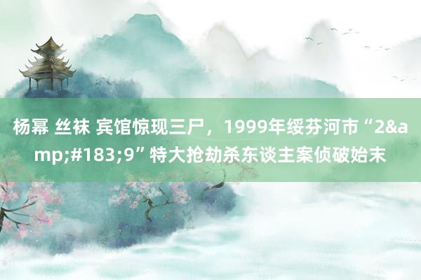 杨幂 丝袜 宾馆惊现三尸，1999年绥芬河市“2&#183;9”特大抢劫杀东谈主案侦破始末