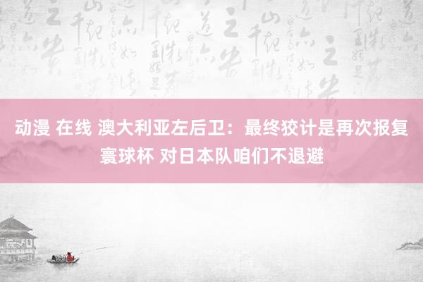 动漫 在线 澳大利亚左后卫：最终狡计是再次报复寰球杯 对日本队咱们不退避