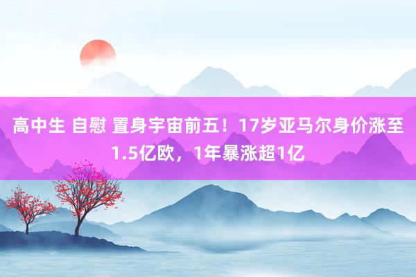 高中生 自慰 置身宇宙前五！17岁亚马尔身价涨至1.5亿欧，1年暴涨超1亿