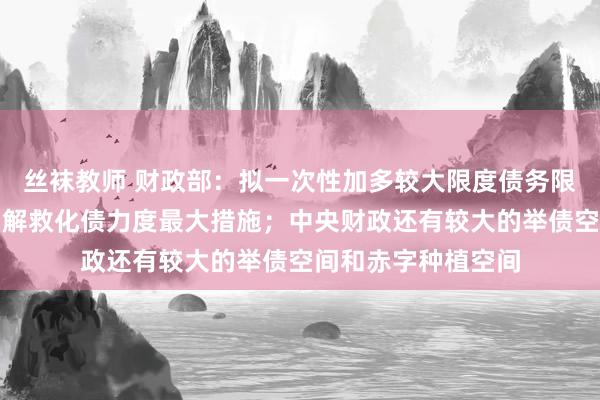 丝袜教师 财政部：拟一次性加多较大限度债务限额，是比年来出台解救化债力度最大措施；中央财政还有较大的举债空间和赤字种植空间