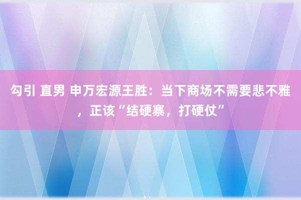 勾引 直男 申万宏源王胜：当下商场不需要悲不雅，正该“结硬寨，打硬仗”