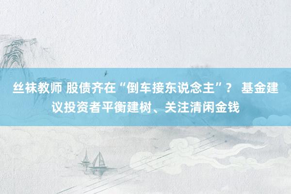 丝袜教师 股债齐在“倒车接东说念主”？ 基金建议投资者平衡建树、关注清闲金钱