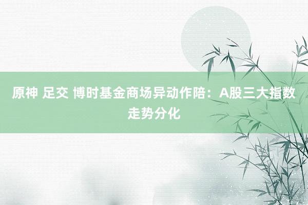 原神 足交 博时基金商场异动作陪：A股三大指数走势分化