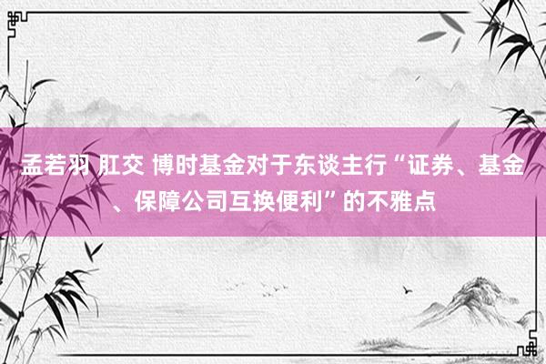 孟若羽 肛交 博时基金对于东谈主行“证券、基金、保障公司互换便利”的不雅点