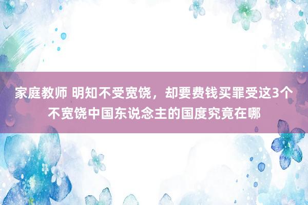 家庭教师 明知不受宽饶，却要费钱买罪受这3个不宽饶中国东说念主的国度究竟在哪