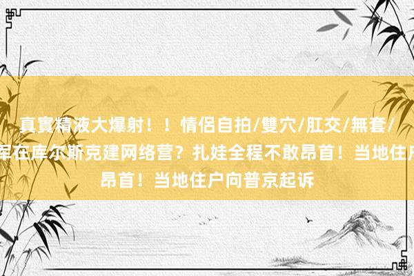 真實精液大爆射！！情侶自拍/雙穴/肛交/無套/大量噴精 乌军在库尔斯克建网络营？扎娃全程不敢昂首！当地住户向普京起诉