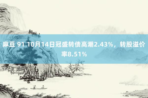 麻豆 91 10月14日冠盛转债高潮2.43%，转股溢价率8.51%