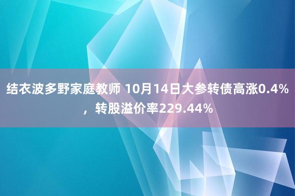 结衣波多野家庭教师 10月14日大参转债高涨0.4%，转股溢价率229.44%