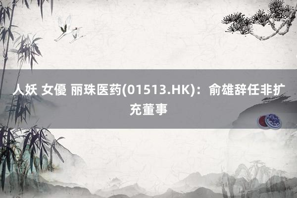 人妖 女優 丽珠医药(01513.HK)：俞雄辞任非扩充董事