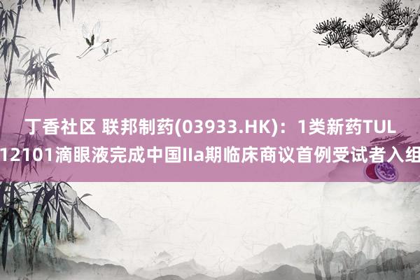 丁香社区 联邦制药(03933.HK)：1类新药TUL12101滴眼液完成中国IIa期临床商议首例受试者入组