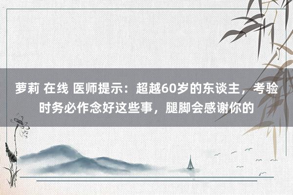 萝莉 在线 医师提示：超越60岁的东谈主，考验时务必作念好这些事，腿脚会感谢你的