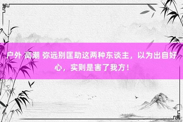 户外 高潮 弥远别匡助这两种东谈主，以为出自好心，实则是害了我方！