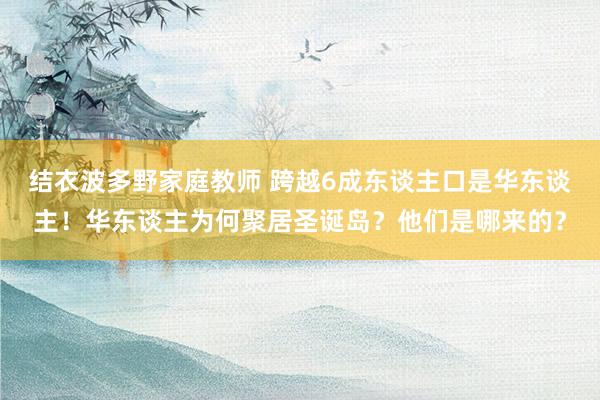 结衣波多野家庭教师 跨越6成东谈主口是华东谈主！华东谈主为何聚居圣诞岛？他们是哪来的？