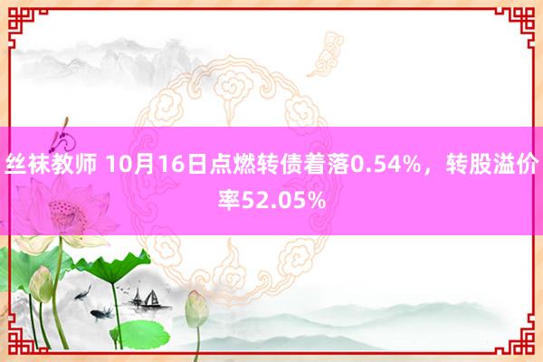 丝袜教师 10月16日点燃转债着落0.54%，转股溢价率52.05%