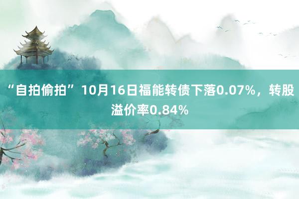 “自拍偷拍” 10月16日福能转债下落0.07%，转股溢价率0.84%