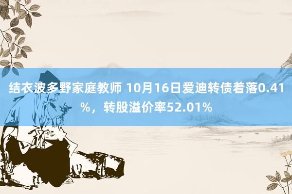 结衣波多野家庭教师 10月16日爱迪转债着落0.41%，转股溢价率52.01%