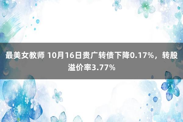 最美女教师 10月16日贵广转债下降0.17%，转股溢价率3.77%