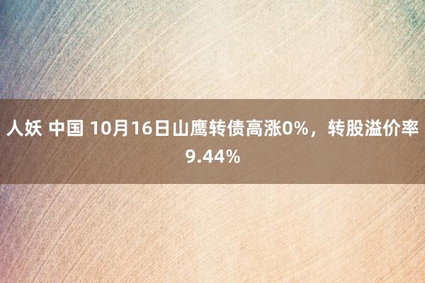 人妖 中国 10月16日山鹰转债高涨0%，转股溢价率9.44%