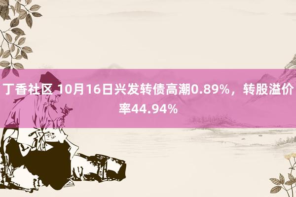 丁香社区 10月16日兴发转债高潮0.89%，转股溢价率44.94%