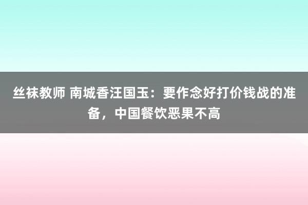 丝袜教师 南城香汪国玉：要作念好打价钱战的准备，中国餐饮恶果不高