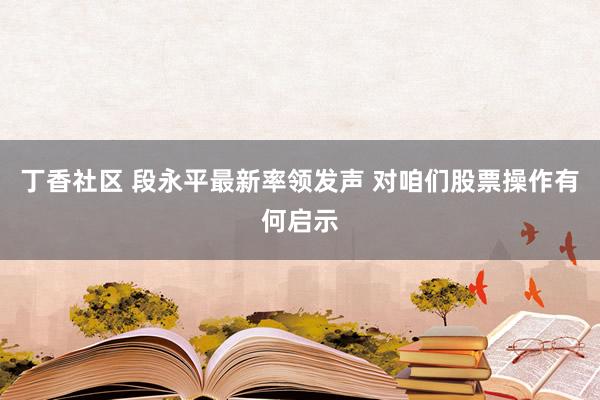 丁香社区 段永平最新率领发声 对咱们股票操作有何启示