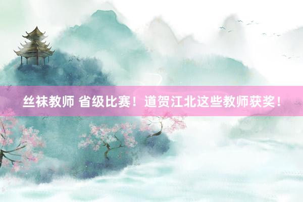 丝袜教师 省级比赛！道贺江北这些教师获奖！