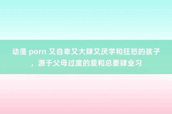 动漫 porn 又自卑又大肆又厌学和狂怒的孩子，源于父母过度的爱和总要肄业习