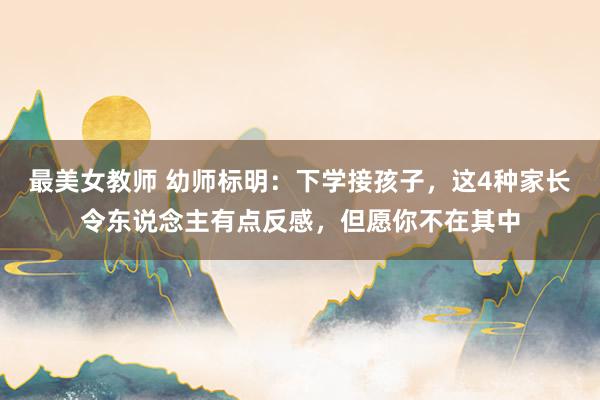 最美女教师 幼师标明：下学接孩子，这4种家长令东说念主有点反感，但愿你不在其中