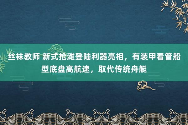 丝袜教师 新式抢滩登陆利器亮相，有装甲看管船型底盘高航速，取代传统舟艇