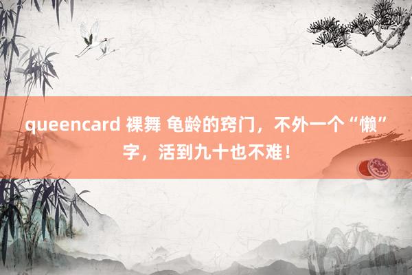 queencard 裸舞 龟龄的窍门，不外一个“懒”字，活到九十也不难！