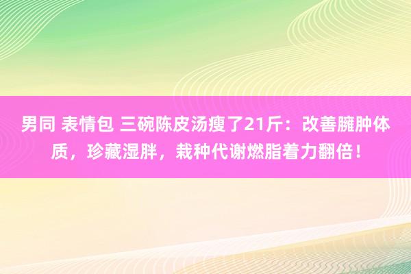 男同 表情包 三碗陈皮汤瘦了21斤：改善臃肿体质，珍藏湿胖，栽种代谢燃脂着力翻倍！