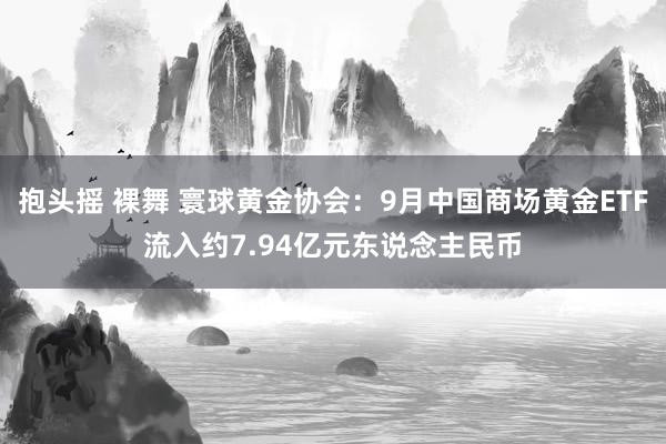 抱头摇 裸舞 寰球黄金协会：9月中国商场黄金ETF流入约7.94亿元东说念主民币