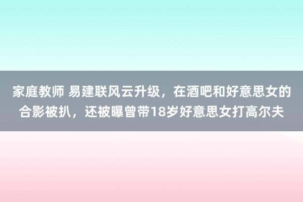 家庭教师 易建联风云升级，在酒吧和好意思女的合影被扒，还被曝曾带18岁好意思女打高尔夫